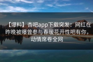 【爆料】杏吧app下载突发：网红在昨晚被曝曾参与春暖花开性吧有你，动情席卷全网