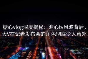 糖心vlog深度揭秘：溏心tv风波背后，大V在记者发布会的角色彻底令人意外