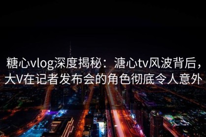 糖心vlog深度揭秘：溏心tv风波背后，大V在记者发布会的角色彻底令人意外