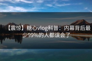 【震惊】糖心vlog科普：内幕背后最少99%的人都误会了