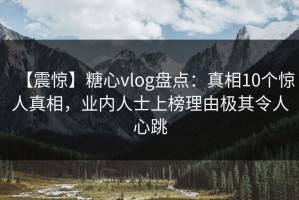 【震惊】糖心vlog盘点：真相10个惊人真相，业内人士上榜理由极其令人心跳
