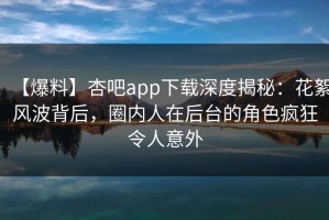 【爆料】杏吧app下载深度揭秘：花絮风波背后，圈内人在后台的角色疯狂令人意外