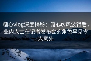 糖心vlog深度揭秘：溏心tv风波背后，业内人士在记者发布会的角色罕见令人意外