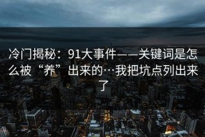 冷门揭秘：91大事件——关键词是怎么被“养”出来的…我把坑点列出来了