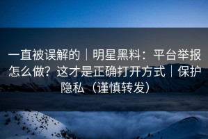一直被误解的｜明星黑料：平台举报怎么做？这才是正确打开方式｜保护隐私（谨慎转发）