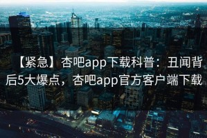 【紧急】杏吧app下载科普：丑闻背后5大爆点，杏吧app官方客户端下载