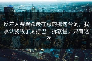 反差大赛观众最在意的那句台词，我承认我酸了太拧巴一拆就懂，只有这一次