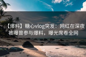 【爆料】糖心vlog突发：网红在深夜被曝曾参与爆料，曝光席卷全网