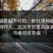 软文越看越不对劲：新91黑料细节密度高得吓人，这次不只是热度高，把节奏彻底带偏