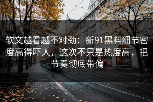 软文越看越不对劲：新91黑料细节密度高得吓人，这次不只是热度高，把节奏彻底带偏