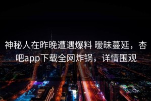 神秘人在昨晚遭遇爆料 暧昧蔓延，杏吧app下载全网炸锅，详情围观