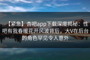 【紧急】杏吧app下载深度揭秘：性吧有我春暖花开风波背后，大V在后台的角色罕见令人意外