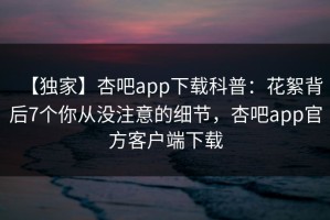 【独家】杏吧app下载科普：花絮背后7个你从没注意的细节，杏吧app官方客户端下载