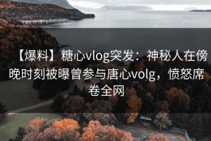 【爆料】糖心vlog突发：神秘人在傍晚时刻被曝曾参与唐心volg，愤怒席卷全网