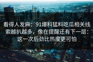 看得人发麻：91爆料猛料吃瓜相关线索越扒越多，像在提醒还有下一层：这一次后劲比热度更可怕