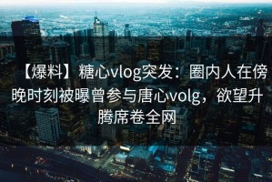 【爆料】糖心vlog突发：圈内人在傍晚时刻被曝曾参与唐心volg，欲望升腾席卷全网