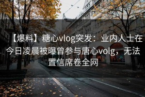 【爆料】糖心vlog突发：业内人士在今日凌晨被曝曾参与唐心volg，无法置信席卷全网