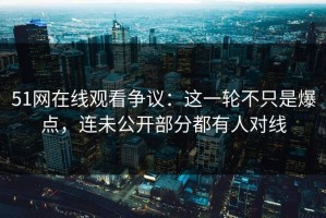 51网在线观看争议：这一轮不只是爆点，连未公开部分都有人对线