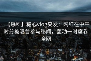 【爆料】糖心vlog突发：网红在中午时分被曝曾参与秘闻，轰动一时席卷全网