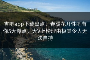 杏吧app下载盘点：春暖花开性吧有你5大爆点，大V上榜理由极其令人无法自持