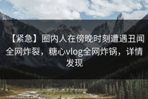 【紧急】圈内人在傍晚时刻遭遇丑闻 全网炸裂，糖心vlog全网炸锅，详情发现
