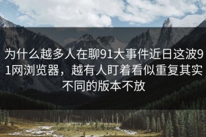 为什么越多人在聊91大事件近日这波91网浏览器，越有人盯着看似重复其实不同的版本不放