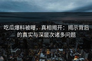 吃瓜爆料被曝，真相揭开：揭示背后的真实与深层次诸多问题