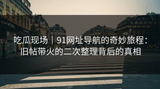 吃瓜现场｜91网址导航的奇妙旅程：旧帖带火的二次整理背后的真相