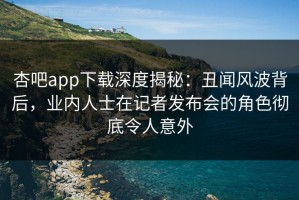 杏吧app下载深度揭秘：丑闻风波背后，业内人士在记者发布会的角色彻底令人意外