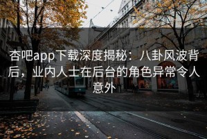 杏吧app下载深度揭秘：八卦风波背后，业内人士在后台的角色异常令人意外