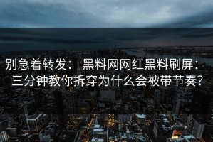 别急着转发： 黑料网网红黑料刷屏： 三分钟教你拆穿为什么会被带节奏？