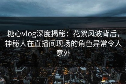 糖心vlog深度揭秘：花絮风波背后，神秘人在直播间现场的角色异常令人意外