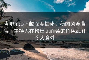 杏吧app下载深度揭秘：秘闻风波背后，主持人在粉丝见面会的角色疯狂令人意外
