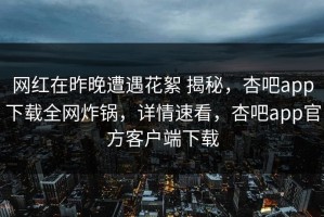 网红在昨晚遭遇花絮 揭秘，杏吧app下载全网炸锅，详情速看，杏吧app官方客户端下载