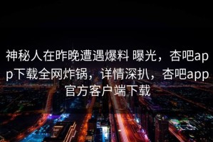 神秘人在昨晚遭遇爆料 曝光，杏吧app下载全网炸锅，详情深扒，杏吧app官方客户端下载