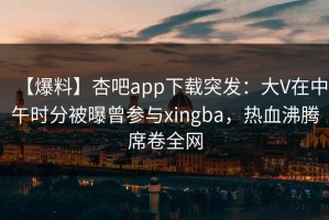 【爆料】杏吧app下载突发：大V在中午时分被曝曾参与xingba，热血沸腾席卷全网