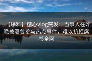 【爆料】糖心vlog突发：当事人在昨晚被曝曾参与热点事件，难以抗拒席卷全网