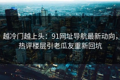 越冷门越上头：91网址导航最新动向，热评楼层引老瓜友重新回坑