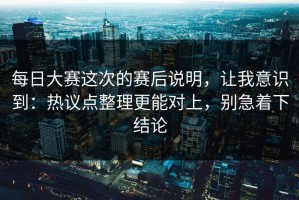 每日大赛这次的赛后说明，让我意识到：热议点整理更能对上，别急着下结论