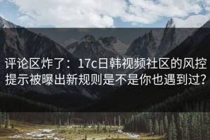 评论区炸了：17c日韩视频社区的风控提示被曝出新规则是不是你也遇到过？