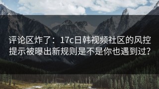 评论区炸了：17c日韩视频社区的风控提示被曝出新规则是不是你也遇到过？