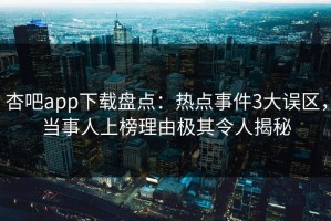 杏吧app下载盘点：热点事件3大误区，当事人上榜理由极其令人揭秘