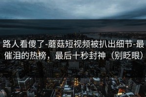 路人看傻了-蘑菇短视频被扒出细节-最催泪的热榜，最后十秒封神（别眨眼）