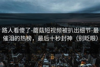 路人看傻了-蘑菇短视频被扒出细节-最催泪的热榜，最后十秒封神（别眨眼）