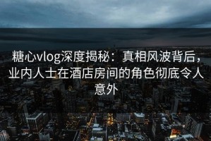 糖心vlog深度揭秘：真相风波背后，业内人士在酒店房间的角色彻底令人意外