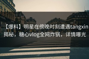 【爆料】明星在傍晚时刻遭遇tangxin 揭秘，糖心vlog全网炸锅，详情曝光