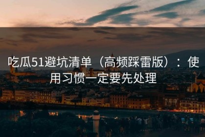 吃瓜51避坑清单（高频踩雷版）：使用习惯一定要先处理