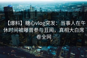 【爆料】糖心vlog突发：当事人在午休时间被曝曾参与丑闻，真相大白席卷全网