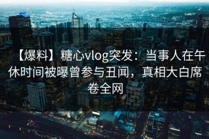 【爆料】糖心vlog突发：当事人在午休时间被曝曾参与丑闻，真相大白席卷全网
