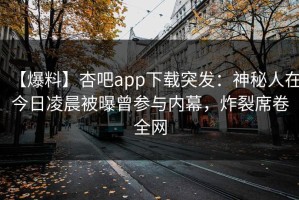 【爆料】杏吧app下载突发：神秘人在今日凌晨被曝曾参与内幕，炸裂席卷全网